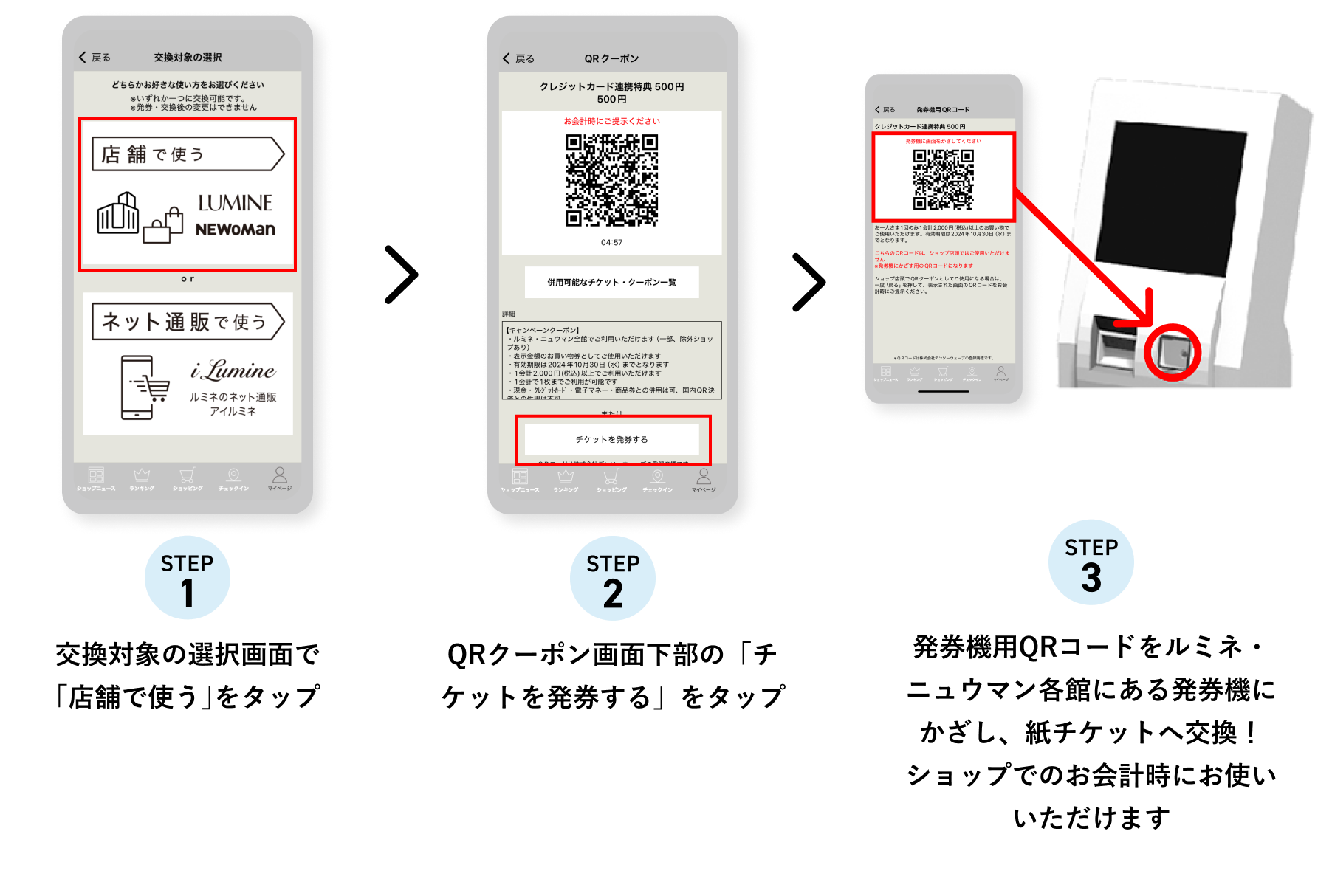 STEP1 交換対象の選択画面で「店舗で使う」をタップ STEP2 QRクーポン画面下部の「チケットを発券する」をタップ STEP3 発券機用QRコードをルミネ・ニュウマン各館にある発券機にかざし、紙チケットへ交換！ショップでのお会計時にお使いいただけます